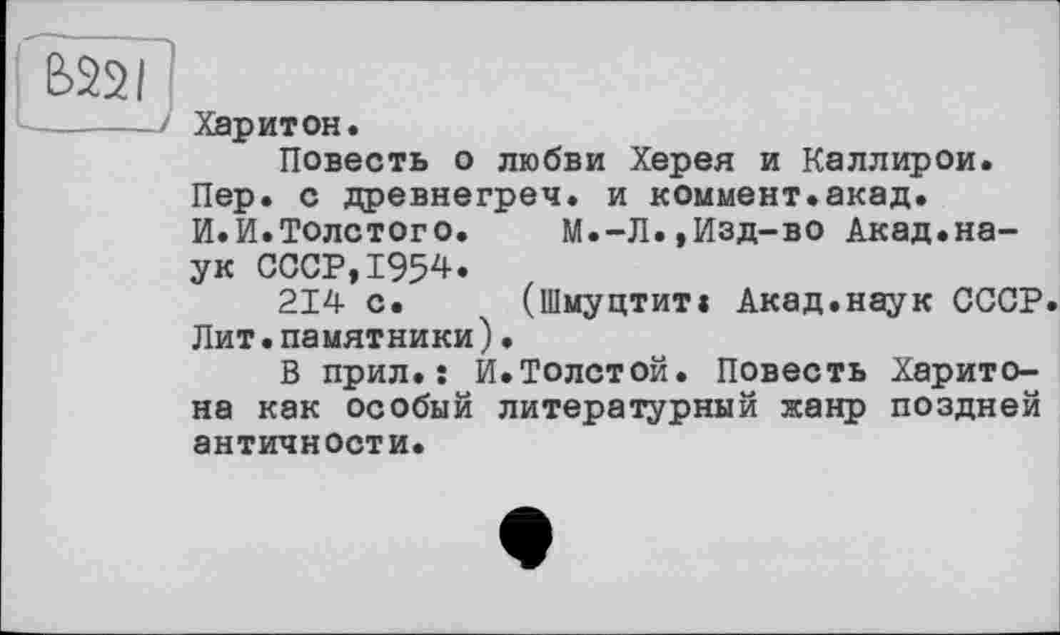 ﻿B22I
Харитон.
Повесть о любви Херея и Каллирои. Пер. с древнегреч. и коммент.акад. И.И.Толстого.	М.-Л.,Изд-во Акад.на-
ук СССР,1954.
214 с. (Шмуцтит« Акад.наук СССР. Лит.памятники).
В прил.: И.Толстой. Повесть Харитона как особый литературный жанр поздней античности.